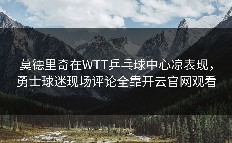 莫德里奇在WTT乒乓球中心凉表现，勇士球迷现场评论全靠开云官网观看