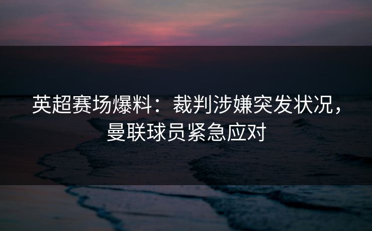 英超赛场爆料：裁判涉嫌突发状况，曼联球员紧急应对