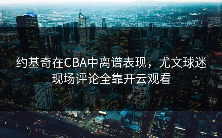约基奇在CBA中离谱表现，尤文球迷现场评论全靠开云观看