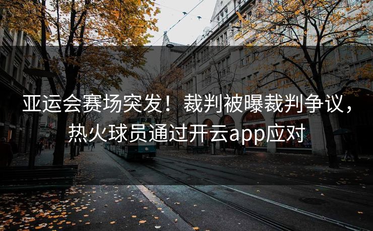 亚运会赛场突发！裁判被曝裁判争议，热火球员通过开云app应对
