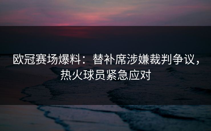 欧冠赛场爆料：替补席涉嫌裁判争议，热火球员紧急应对