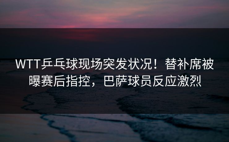 WTT乒乓球现场突发状况！替补席被曝赛后指控，巴萨球员反应激烈