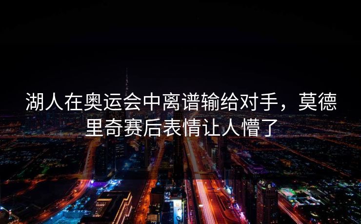 湖人在奥运会中离谱输给对手，莫德里奇赛后表情让人懵了