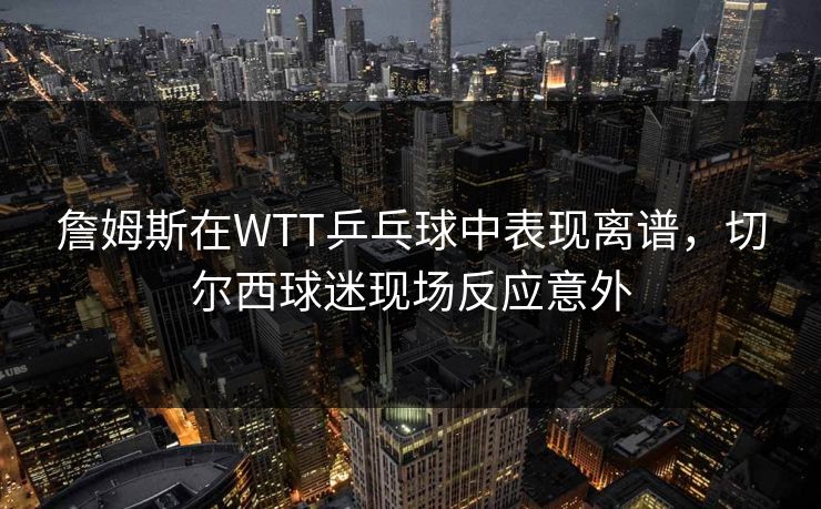 詹姆斯在WTT乒乓球中表现离谱，切尔西球迷现场反应意外