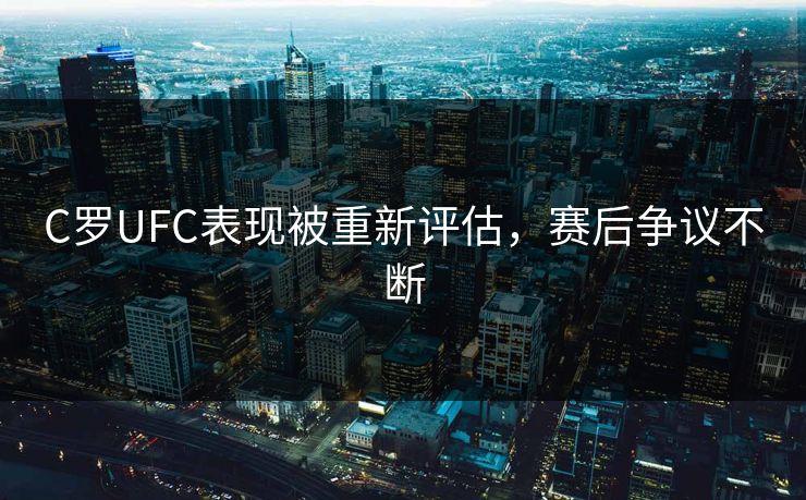 C罗UFC表现被重新评估,赛后争议不断